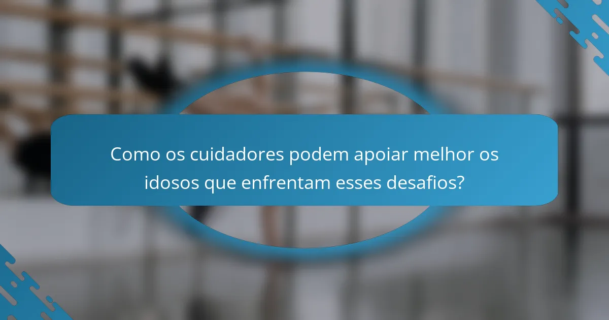 Como os cuidadores podem apoiar melhor os idosos que enfrentam esses desafios?
