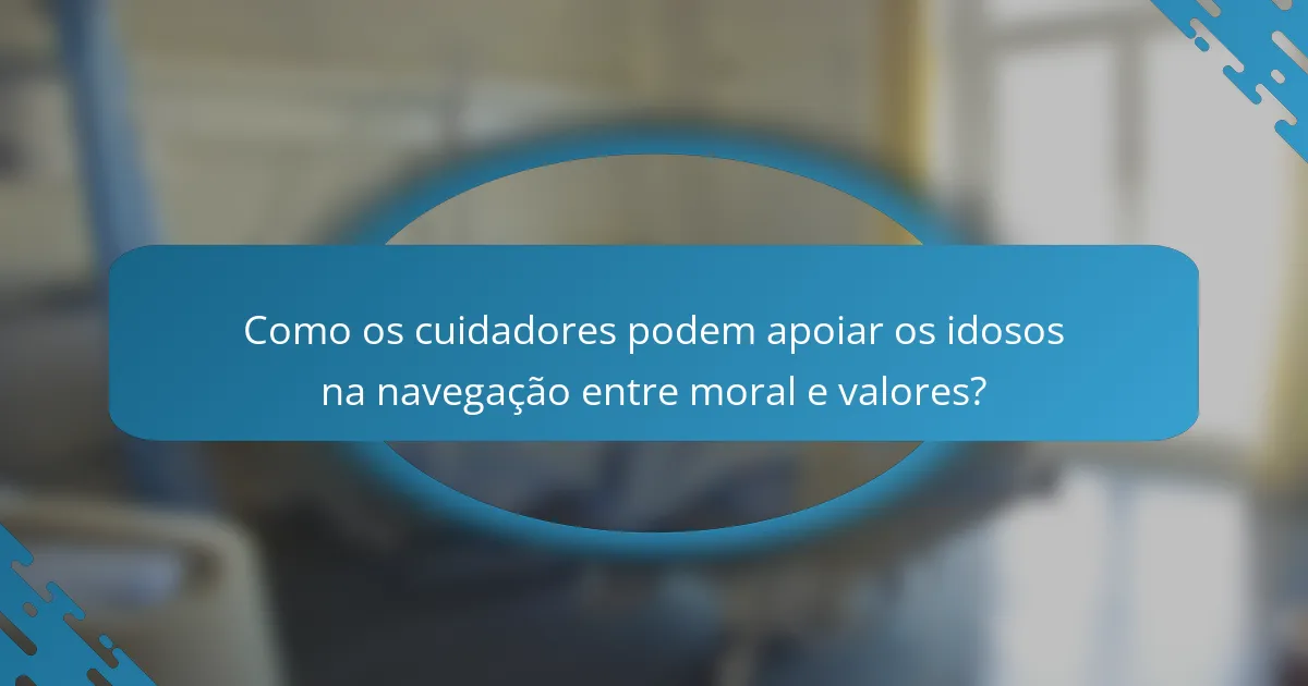 Como os cuidadores podem apoiar os idosos na navegação entre moral e valores?