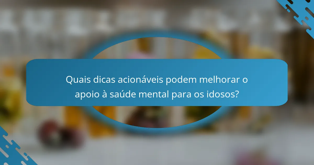 Quais dicas acionáveis podem melhorar o apoio à saúde mental para os idosos?