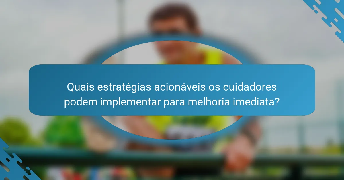 Quais estratégias acionáveis os cuidadores podem implementar para melhoria imediata?