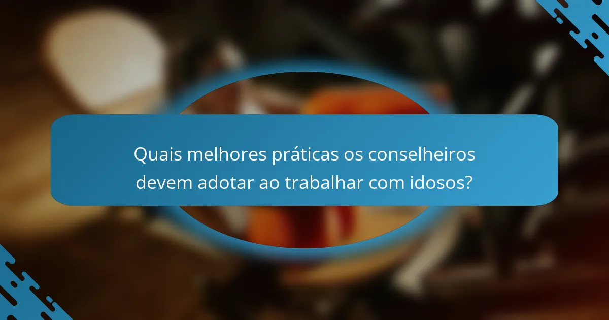 Quais melhores práticas os conselheiros devem adotar ao trabalhar com idosos?