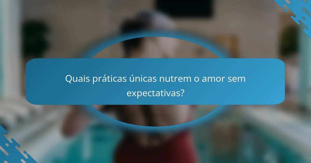 Quais práticas únicas nutrem o amor sem expectativas?