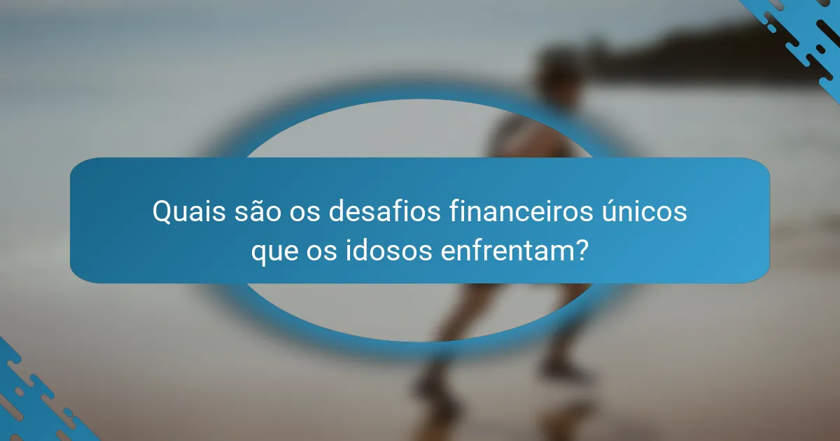 Quais são os desafios financeiros únicos que os idosos enfrentam?